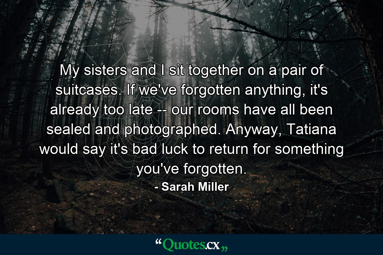 My sisters and I sit together on a pair of suitcases. If we've forgotten anything, it's already too late -- our rooms have all been sealed and photographed. Anyway, Tatiana would say it's bad luck to return for something you've forgotten. - Quote by Sarah Miller