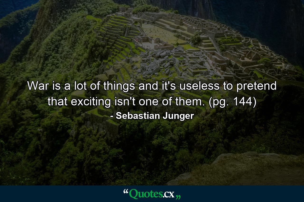 War is a lot of things and it's useless to pretend that exciting isn't one of them. (pg. 144) - Quote by Sebastian Junger