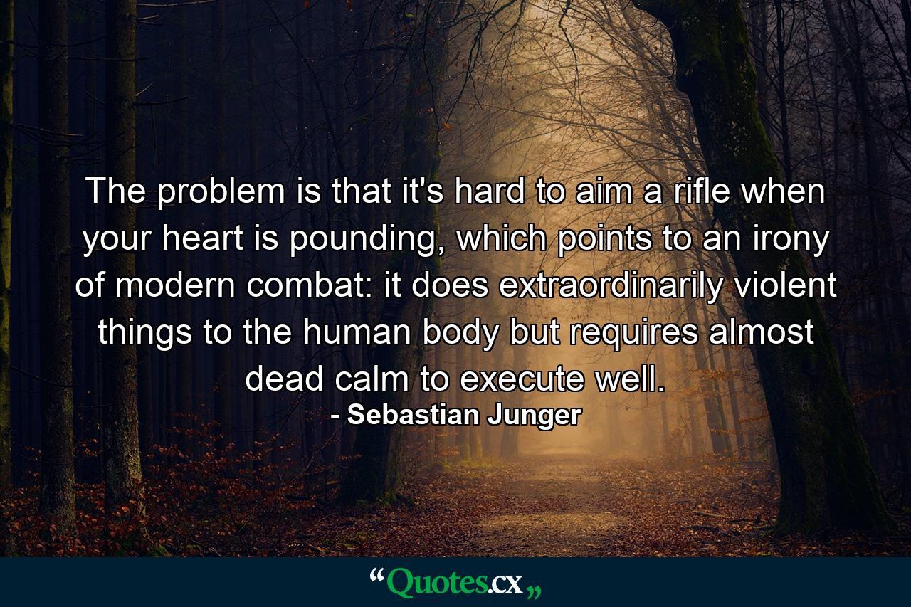 The problem is that it's hard to aim a rifle when your heart is pounding, which points to an irony of modern combat: it does extraordinarily violent things to the human body but requires almost dead calm to execute well. - Quote by Sebastian Junger