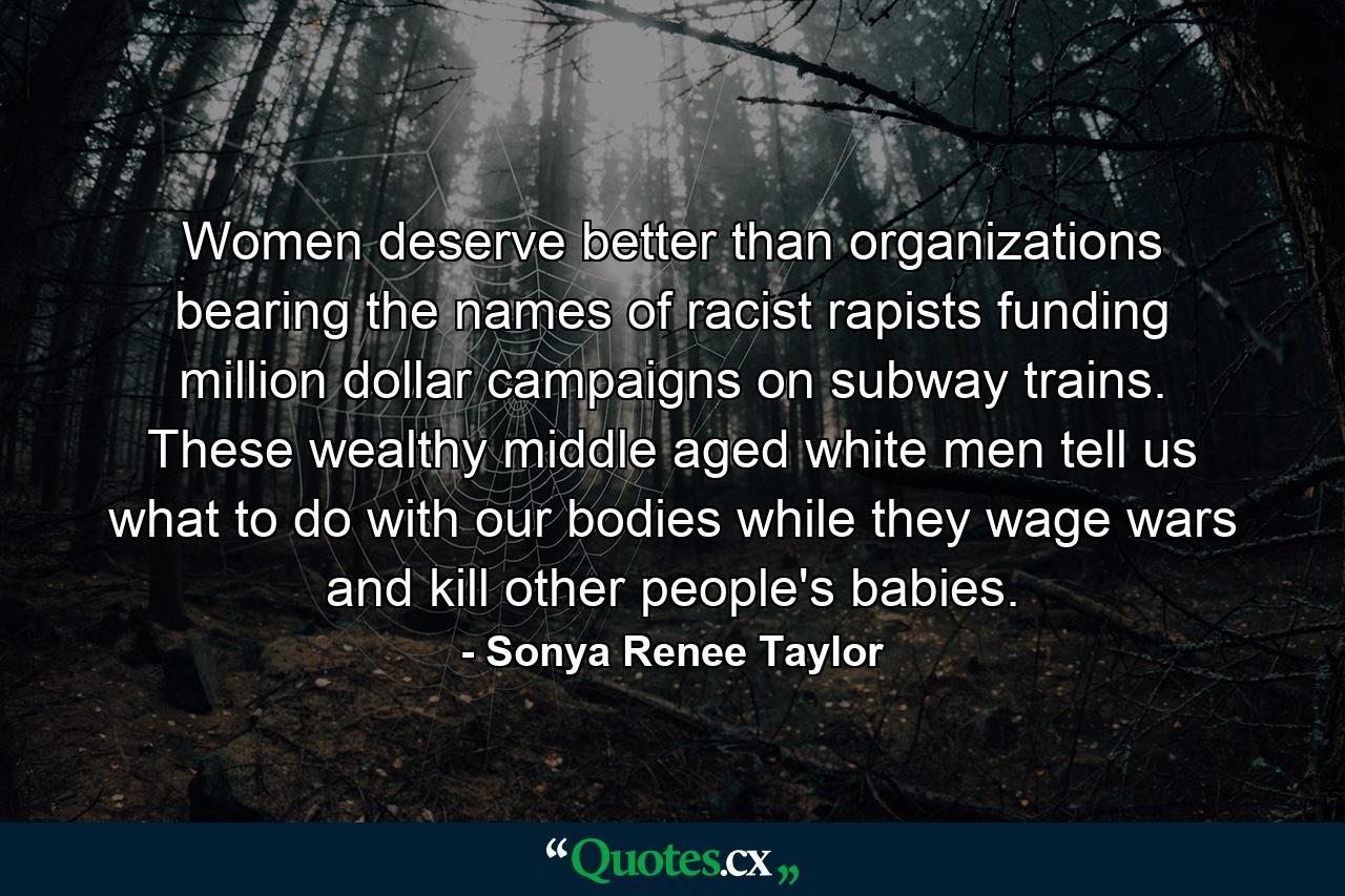 Women deserve better than organizations bearing the names of racist rapists funding million dollar campaigns on subway trains. These wealthy middle aged white men tell us what to do with our bodies while they wage wars and kill other people's babies. - Quote by Sonya Renee Taylor