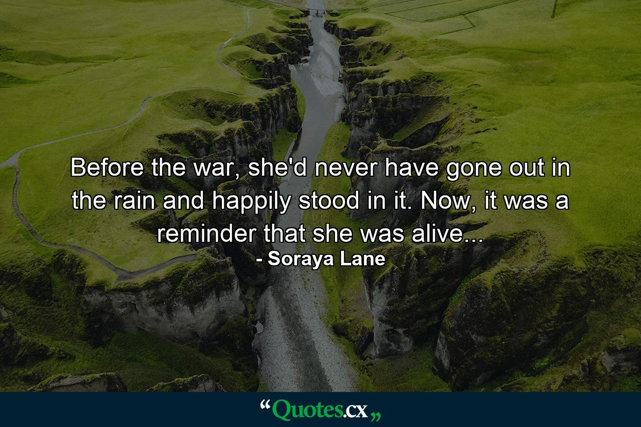 Before the war, she'd never have gone out in the rain and happily stood in it. Now, it was a reminder that she was alive... - Quote by Soraya Lane