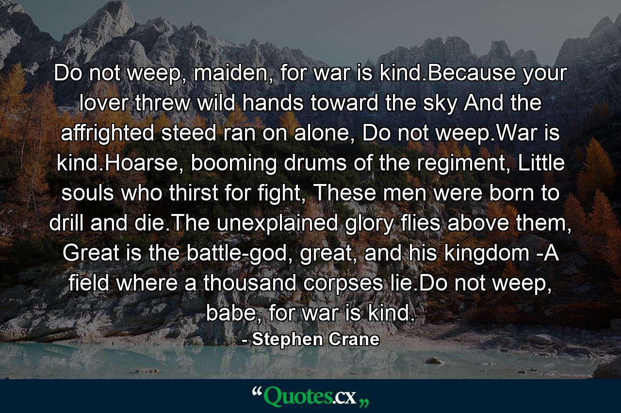 Do not weep, maiden, for war is kind.Because your lover threw wild hands toward the sky And the affrighted steed ran on alone, Do not weep.War is kind.Hoarse, booming drums of the regiment, Little souls who thirst for fight, These men were born to drill and die.The unexplained glory flies above them, Great is the battle-god, great, and his kingdom -A field where a thousand corpses lie.Do not weep, babe, for war is kind. - Quote by Stephen Crane