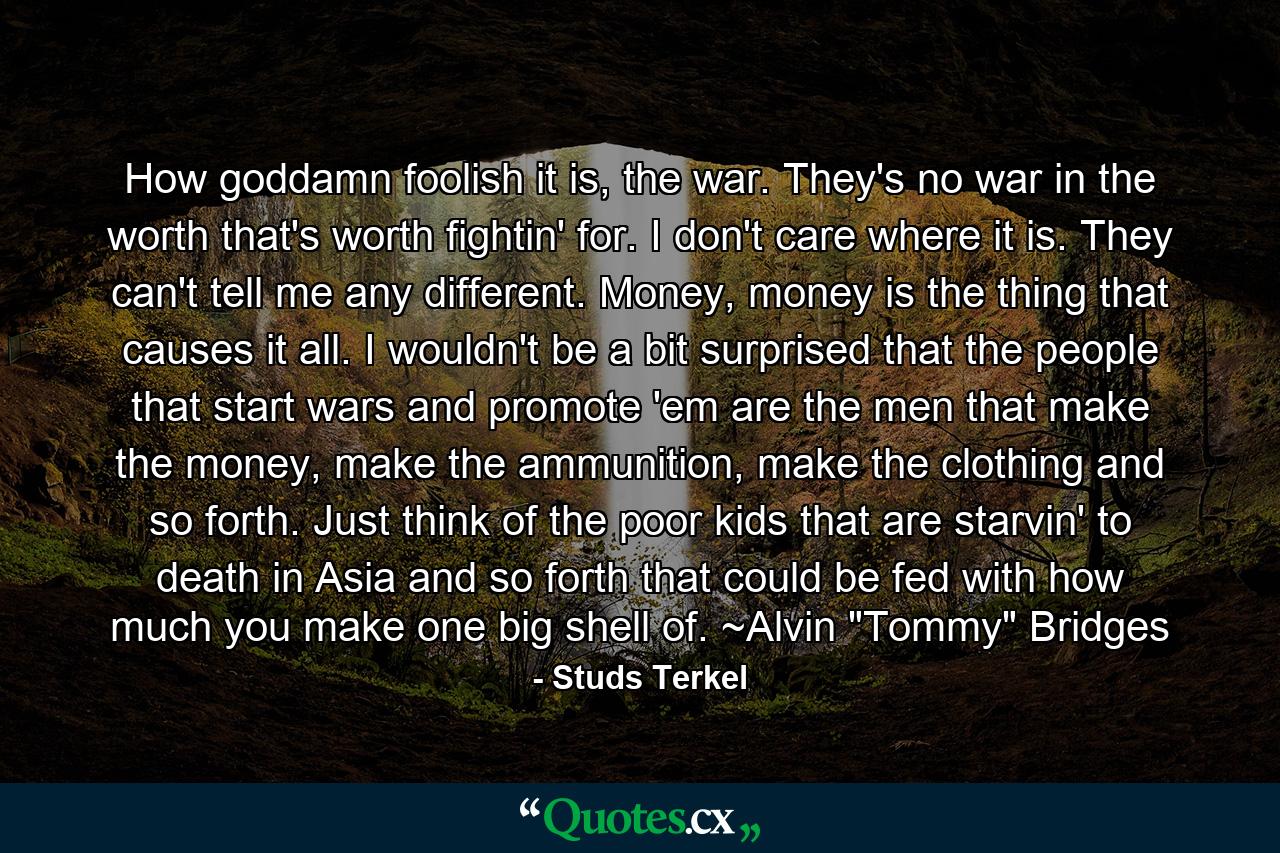 How goddamn foolish it is, the war. They's no war in the worth that's worth fightin' for. I don't care where it is. They can't tell me any different. Money, money is the thing that causes it all. I wouldn't be a bit surprised that the people that start wars and promote 'em are the men that make the money, make the ammunition, make the clothing and so forth. Just think of the poor kids that are starvin' to death in Asia and so forth that could be fed with how much you make one big shell of. ~Alvin 