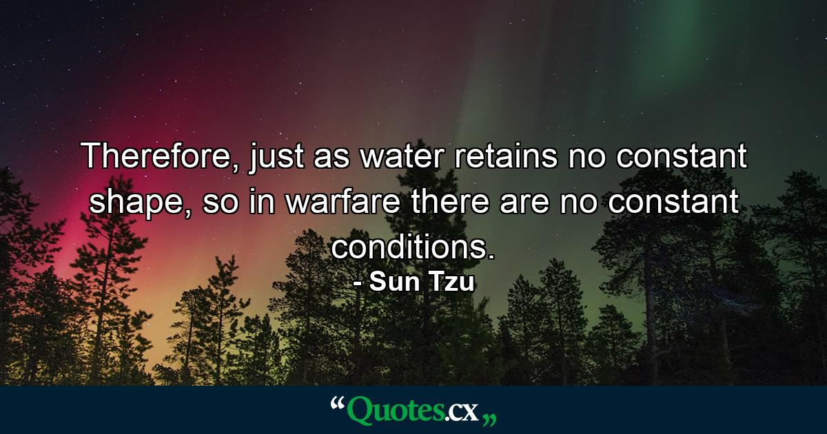 Therefore, just as water retains no constant shape, so in warfare there are no constant conditions. - Quote by Sun Tzu