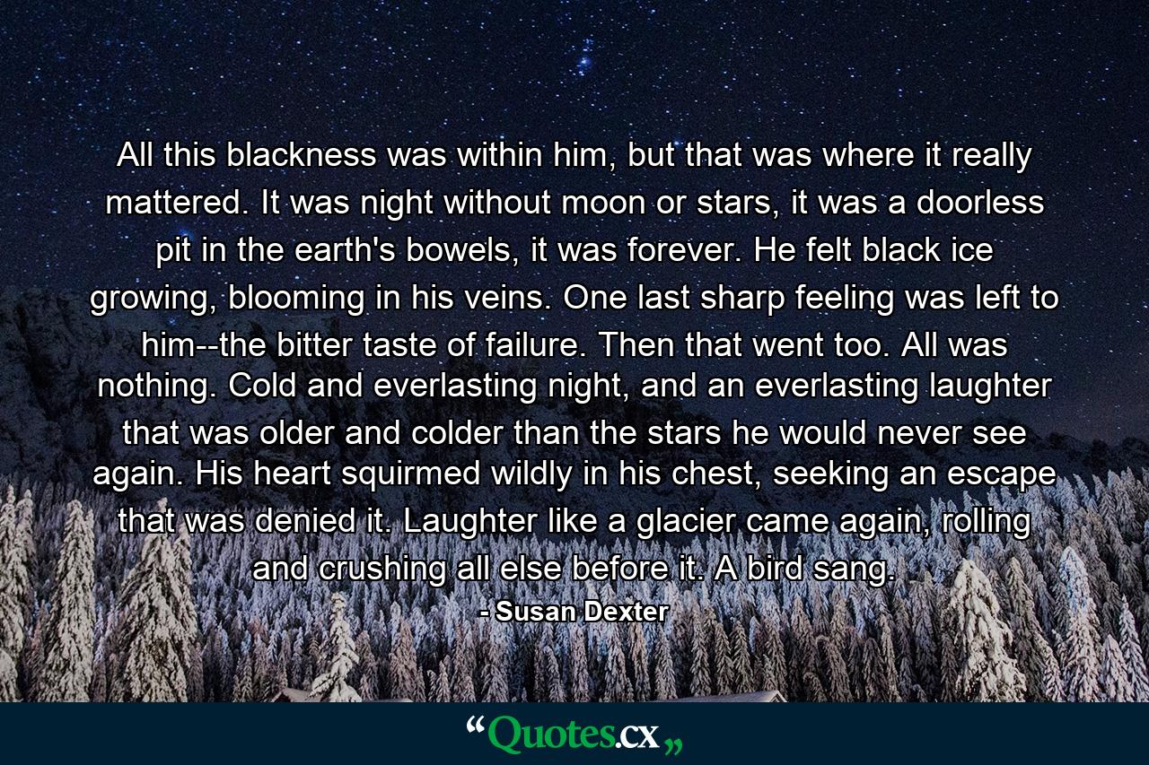 All this blackness was within him, but that was where it really mattered. It was night without moon or stars, it was a doorless pit in the earth's bowels, it was forever. He felt black ice growing, blooming in his veins. One last sharp feeling was left to him--the bitter taste of failure. Then that went too. All was nothing. Cold and everlasting night, and an everlasting laughter that was older and colder than the stars he would never see again. His heart squirmed wildly in his chest, seeking an escape that was denied it. Laughter like a glacier came again, rolling and crushing all else before it. A bird sang. - Quote by Susan Dexter