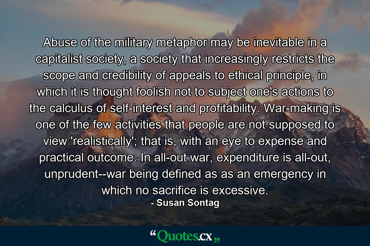 Abuse of the military metaphor may be inevitable in a capitalist society, a society that increasingly restricts the scope and credibility of appeals to ethical principle, in which it is thought foolish not to subject one's actions to the calculus of self-interest and profitability. War-making is one of the few activities that people are not supposed to view 'realistically'; that is, with an eye to expense and practical outcome. In all-out war, expenditure is all-out, unprudent--war being defined as as an emergency in which no sacrifice is excessive. - Quote by Susan Sontag