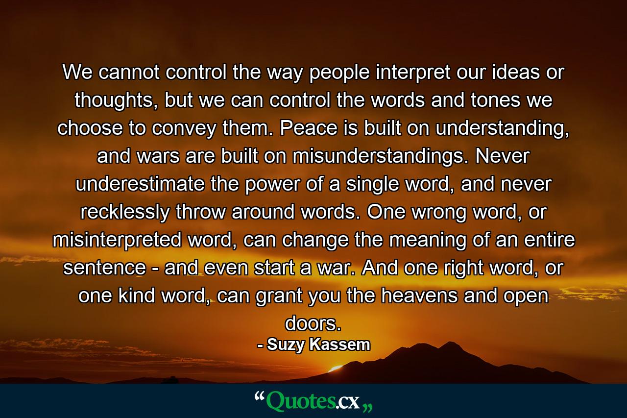 We cannot control the way people interpret our ideas or thoughts, but we can control the words and tones we choose to convey them. Peace is built on understanding, and wars are built on misunderstandings. Never underestimate the power of a single word, and never recklessly throw around words. One wrong word, or misinterpreted word, can change the meaning of an entire sentence - and even start a war. And one right word, or one kind word, can grant you the heavens and open doors. - Quote by Suzy Kassem