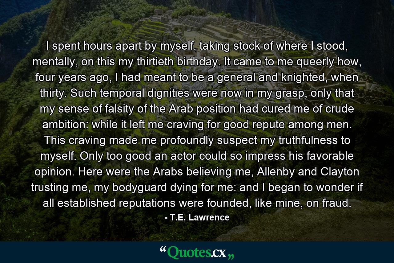 I spent hours apart by myself, taking stock of where I stood, mentally, on this my thirtieth birthday. It came to me queerly how, four years ago, I had meant to be a general and knighted, when thirty. Such temporal dignities were now in my grasp, only that my sense of falsity of the Arab position had cured me of crude ambition: while it left me craving for good repute among men. This craving made me profoundly suspect my truthfulness to myself. Only too good an actor could so impress his favorable opinion. Here were the Arabs believing me, Allenby and Clayton trusting me, my bodyguard dying for me: and I began to wonder if all established reputations were founded, like mine, on fraud. - Quote by T.E. Lawrence