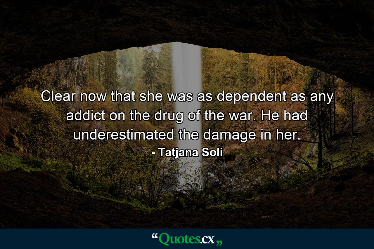 Clear now that she was as dependent as any addict on the drug of the war. He had underestimated the damage in her. - Quote by Tatjana Soli