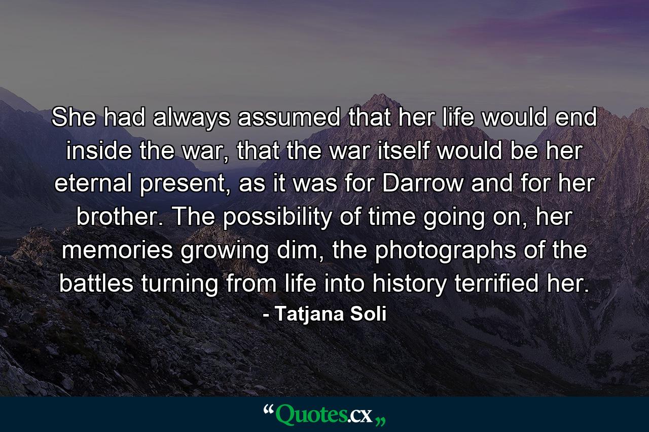 She had always assumed that her life would end inside the war, that the war itself would be her eternal present, as it was for Darrow and for her brother. The possibility of time going on, her memories growing dim, the photographs of the battles turning from life into history terrified her. - Quote by Tatjana Soli