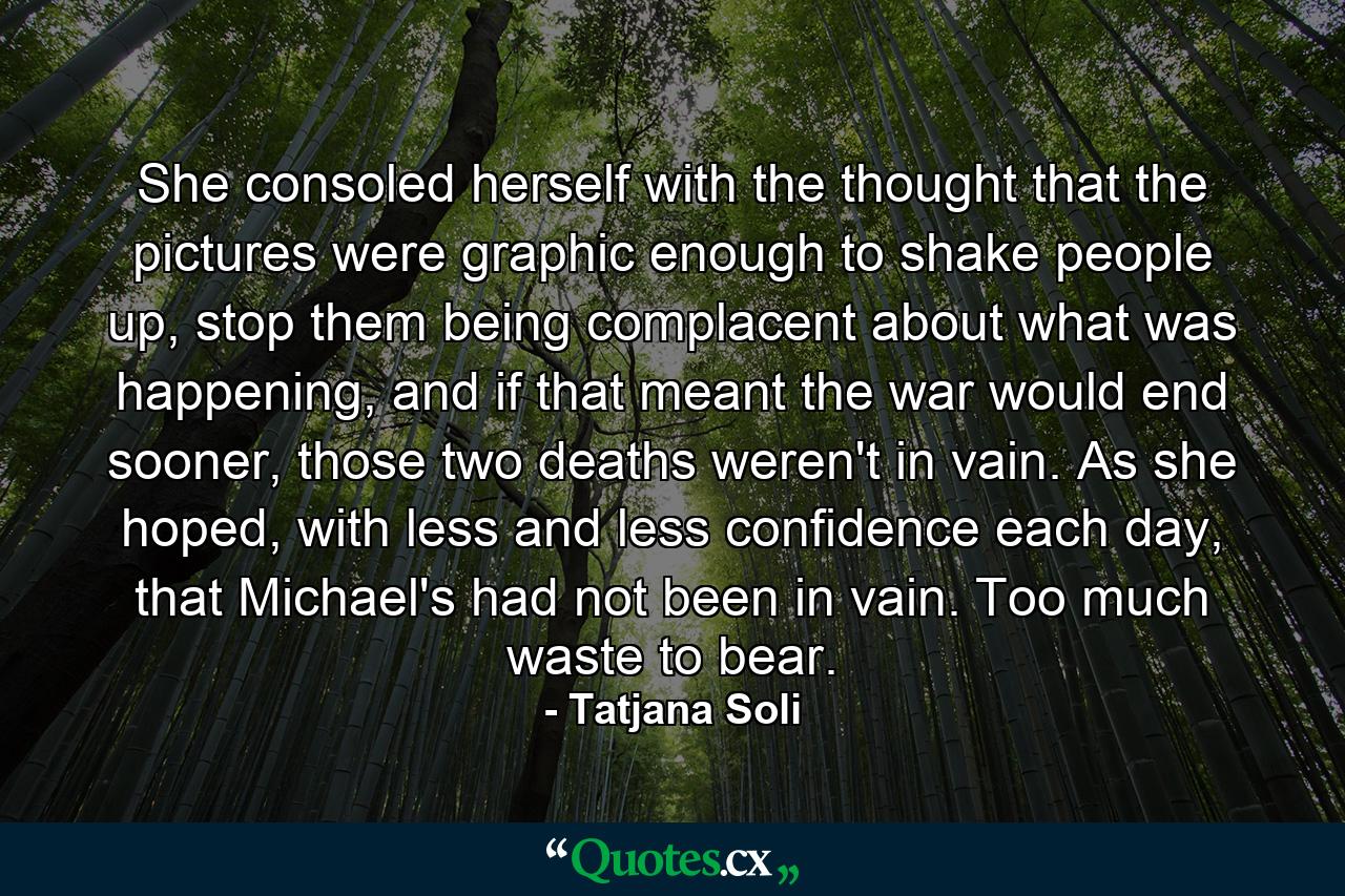 She consoled herself with the thought that the pictures were graphic enough to shake people up, stop them being complacent about what was happening, and if that meant the war would end sooner, those two deaths weren't in vain. As she hoped, with less and less confidence each day, that Michael's had not been in vain. Too much waste to bear. - Quote by Tatjana Soli