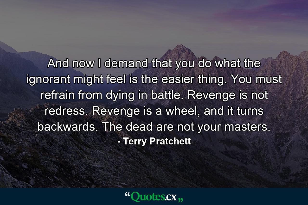 And now I demand that you do what the ignorant might feel is the easier thing. You must refrain from dying in battle. Revenge is not redress. Revenge is a wheel, and it turns backwards. The dead are not your masters. - Quote by Terry Pratchett