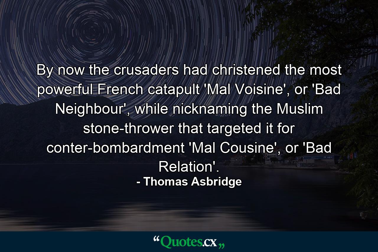 By now the crusaders had christened the most powerful French catapult 'Mal Voisine', or 'Bad Neighbour', while nicknaming the Muslim stone-thrower that targeted it for conter-bombardment 'Mal Cousine', or 'Bad Relation'. - Quote by Thomas Asbridge