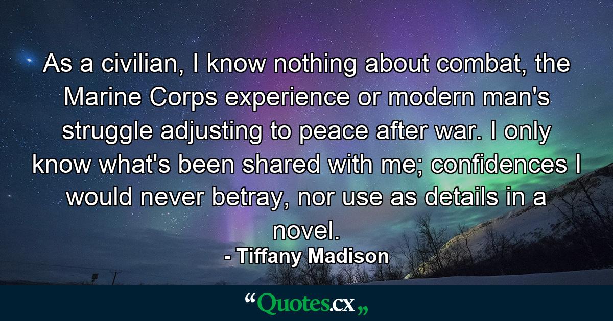 As a civilian, I know nothing about combat, the Marine Corps experience or modern man's struggle adjusting to peace after war. I only know what's been shared with me; confidences I would never betray, nor use as details in a novel. - Quote by Tiffany Madison