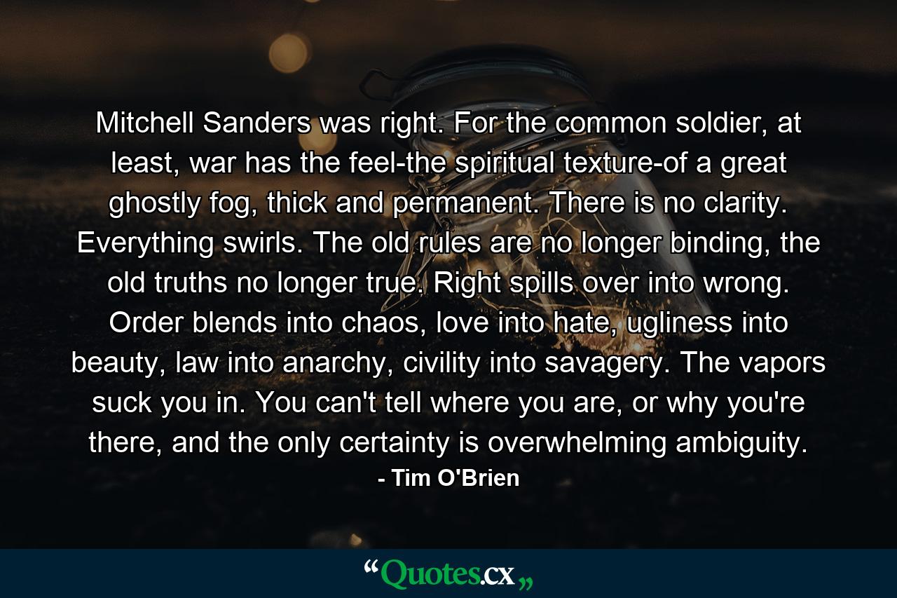 Mitchell Sanders was right. For the common soldier, at least, war has the feel-the spiritual texture-of a great ghostly fog, thick and permanent. There is no clarity. Everything swirls. The old rules are no longer binding, the old truths no longer true. Right spills over into wrong. Order blends into chaos, love into hate, ugliness into beauty, law into anarchy, civility into savagery. The vapors suck you in. You can't tell where you are, or why you're there, and the only certainty is overwhelming ambiguity. - Quote by Tim O'Brien