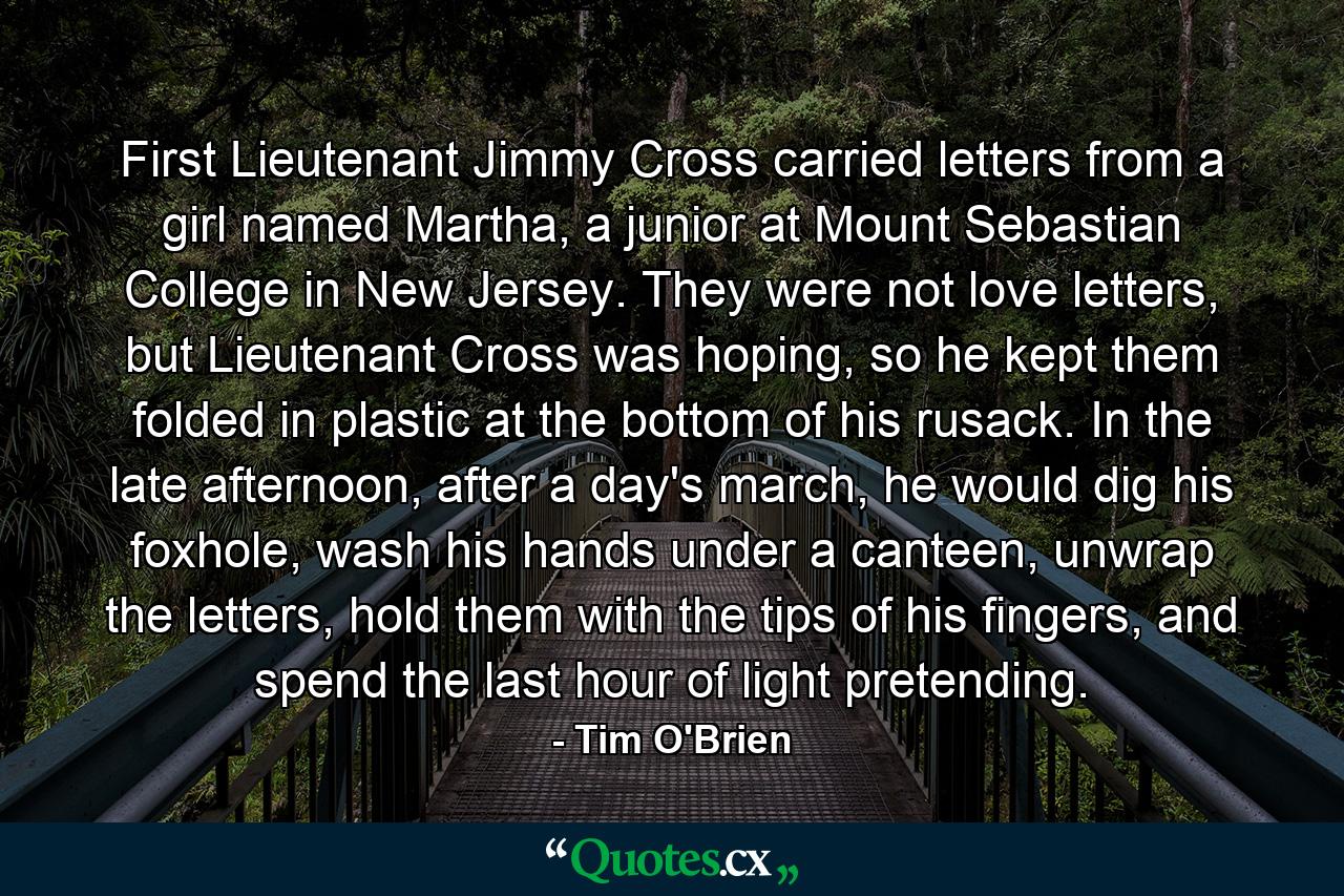 First Lieutenant Jimmy Cross carried letters from a girl named Martha, a junior at Mount Sebastian College in New Jersey. They were not love letters, but Lieutenant Cross was hoping, so he kept them folded in plastic at the bottom of his rusack. In the late afternoon, after a day's march, he would dig his foxhole, wash his hands under a canteen, unwrap the letters, hold them with the tips of his fingers, and spend the last hour of light pretending. - Quote by Tim O'Brien