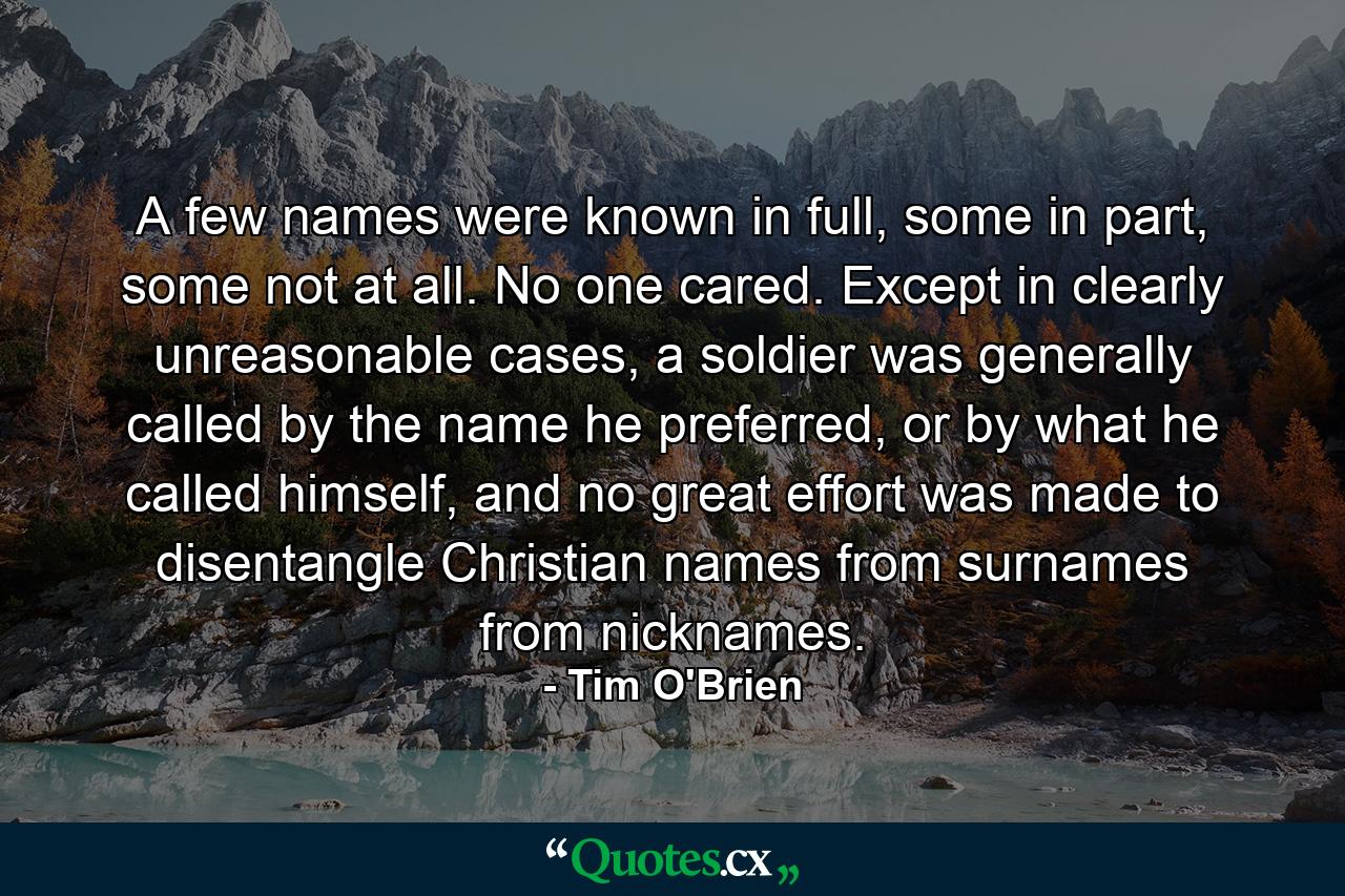 A few names were known in full, some in part, some not at all. No one cared. Except in clearly unreasonable cases, a soldier was generally called by the name he preferred, or by what he called himself, and no great effort was made to disentangle Christian names from surnames from nicknames. - Quote by Tim O'Brien