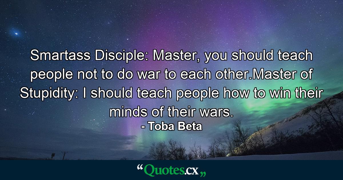 Smartass Disciple: Master, you should teach people not to do war to each other.Master of Stupidity: I should teach people how to win their minds of their wars. - Quote by Toba Beta