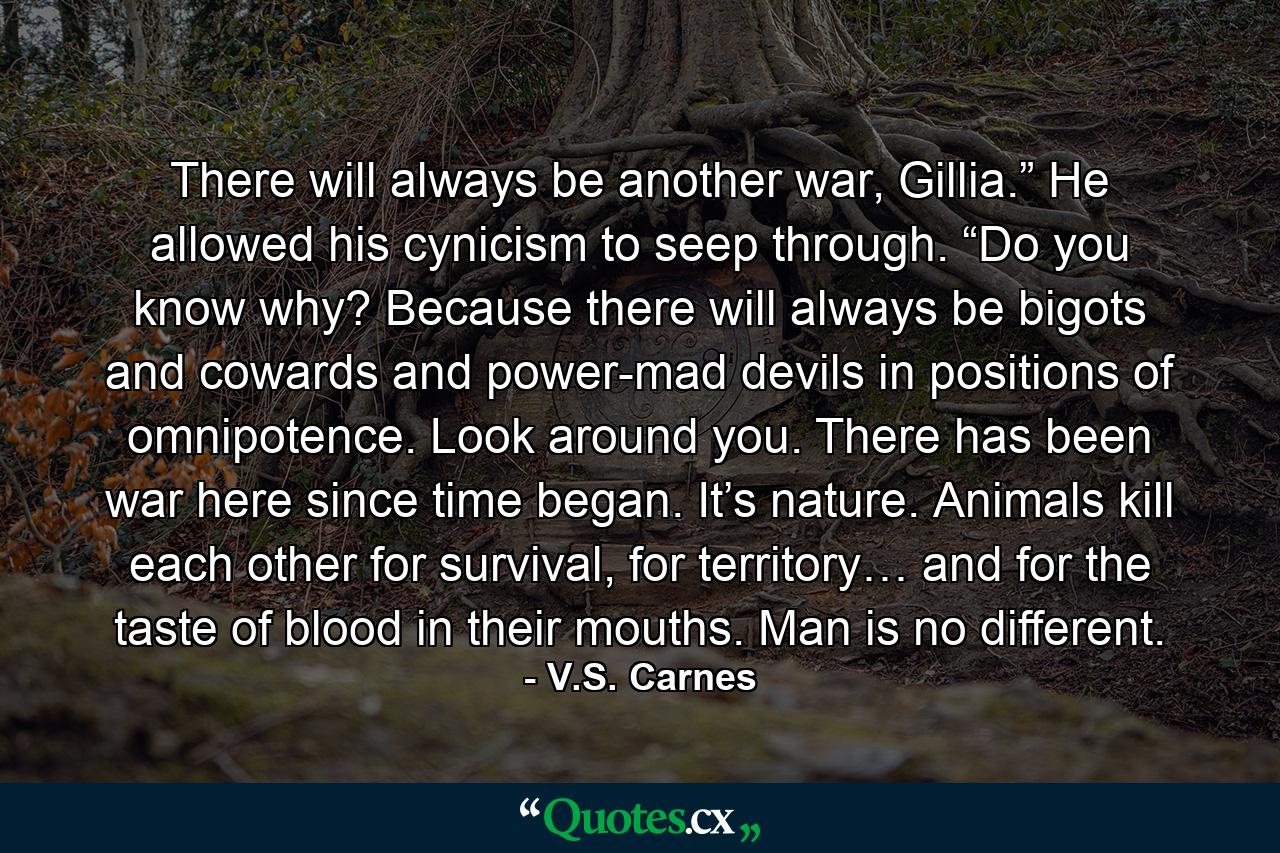 There will always be another war, Gillia.” He allowed his cynicism to seep through. “Do you know why? Because there will always be bigots and cowards and power-mad devils in positions of omnipotence. Look around you. There has been war here since time began. It’s nature. Animals kill each other for survival, for territory… and for the taste of blood in their mouths. Man is no different. - Quote by V.S. Carnes