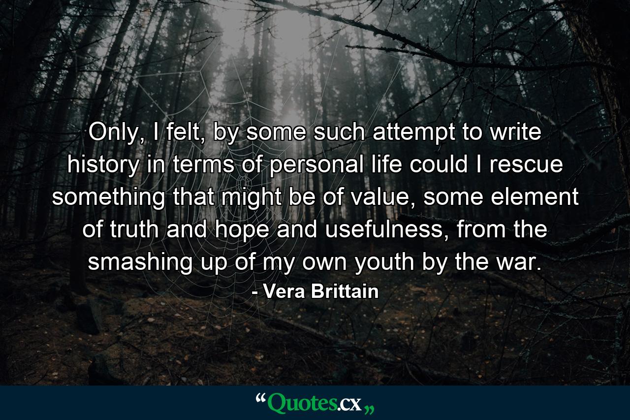 Only, I felt, by some such attempt to write history in terms of personal life could I rescue something that might be of value, some element of truth and hope and usefulness, from the smashing up of my own youth by the war. - Quote by Vera Brittain