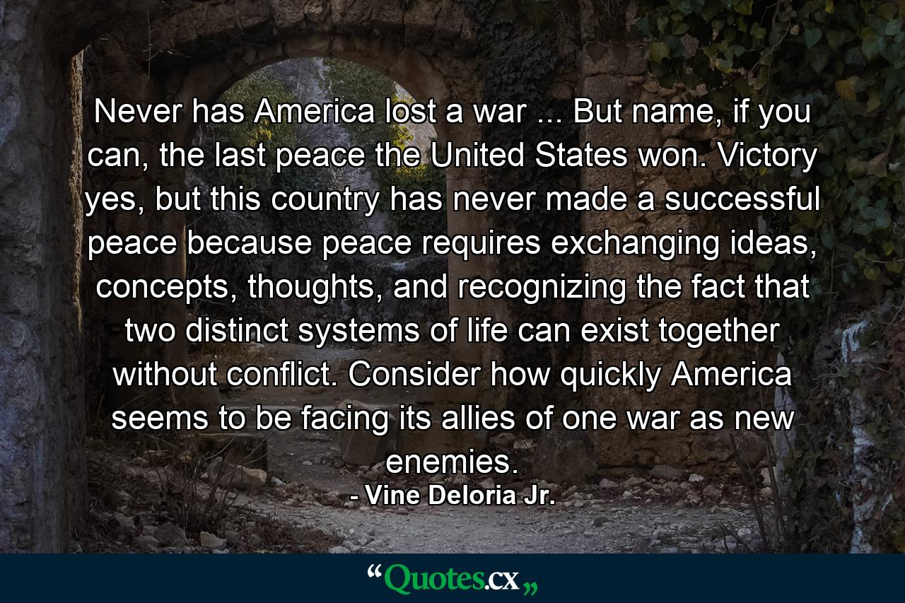 Never has America lost a war ... But name, if you can, the last peace the United States won. Victory yes, but this country has never made a successful peace because peace requires exchanging ideas, concepts, thoughts, and recognizing the fact that two distinct systems of life can exist together without conflict. Consider how quickly America seems to be facing its allies of one war as new enemies. - Quote by Vine Deloria Jr.