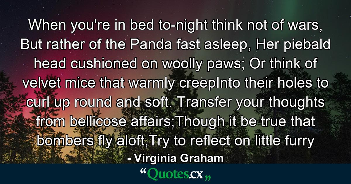 When you're in bed to-night think not of wars, But rather of the Panda fast asleep, Her piebald head cushioned on woolly paws; Or think of velvet mice that warmly creepInto their holes to curl up round and soft. Transfer your thoughts from bellicose affairs;Though it be true that bombers fly aloft,Try to reflect on little furry - Quote by Virginia Graham