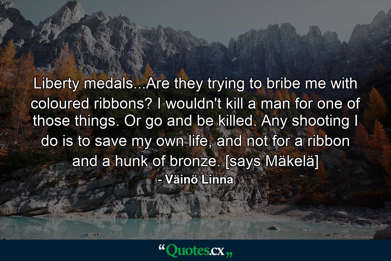 Liberty medals...Are they trying to bribe me with coloured ribbons? I wouldn't kill a man for one of those things. Or go and be killed. Any shooting I do is to save my own life, and not for a ribbon and a hunk of bronze. [says Mäkelä] - Quote by Väinö Linna