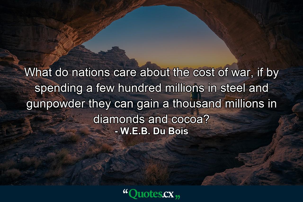 What do nations care about the cost of war, if by spending a few hundred millions in steel and gunpowder they can gain a thousand millions in diamonds and cocoa? - Quote by W.E.B. Du Bois