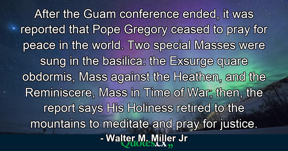 After the Guam conference ended, it was reported that Pope Gregory ceased to pray for peace in the world. Two special Masses were sung in the basilica: the Exsurge quare obdormis, Mass against the Heathen, and the Reminiscere, Mass in Time of War; then, the report says His Holiness retired to the mountains to meditate and pray for justice. - Quote by Walter M. Miller Jr