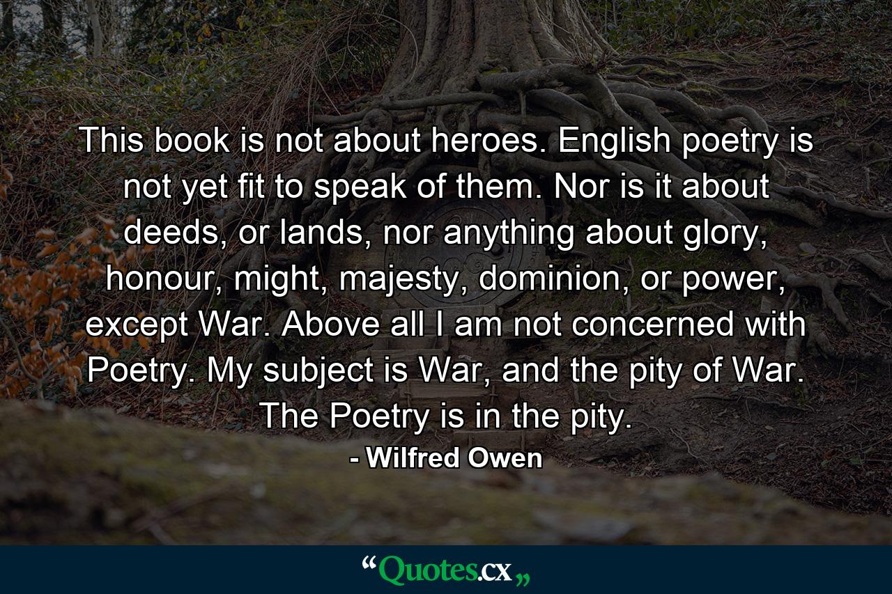 This book is not about heroes. English poetry is not yet fit to speak of them. Nor is it about deeds, or lands, nor anything about glory, honour, might, majesty, dominion, or power, except War. Above all I am not concerned with Poetry. My subject is War, and the pity of War. The Poetry is in the pity. - Quote by Wilfred Owen