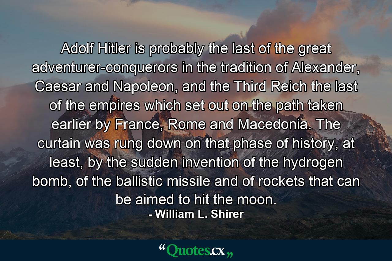 Adolf Hitler is probably the last of the great adventurer-conquerors in the tradition of Alexander, Caesar and Napoleon, and the Third Reich the last of the empires which set out on the path taken earlier by France, Rome and Macedonia. The curtain was rung down on that phase of history, at least, by the sudden invention of the hydrogen bomb, of the ballistic missile and of rockets that can be aimed to hit the moon. - Quote by William L. Shirer