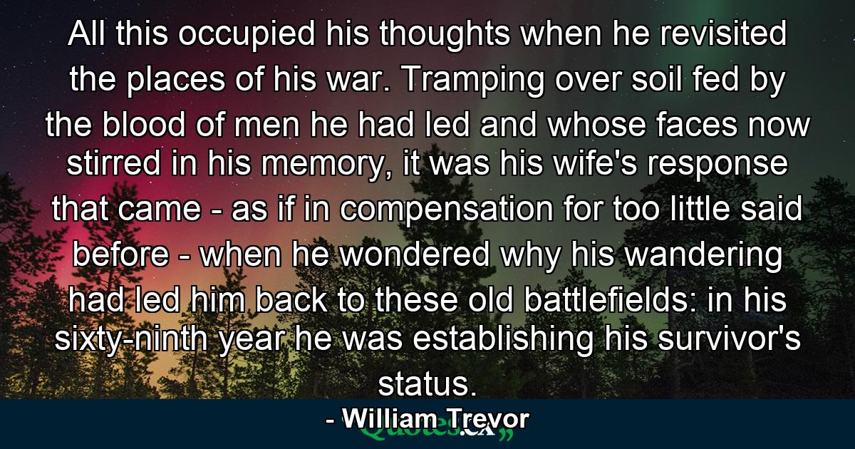 All this occupied his thoughts when he revisited the places of his war. Tramping over soil fed by the blood of men he had led and whose faces now stirred in his memory, it was his wife's response that came - as if in compensation for too little said before - when he wondered why his wandering had led him back to these old battlefields: in his sixty-ninth year he was establishing his survivor's status. - Quote by William Trevor