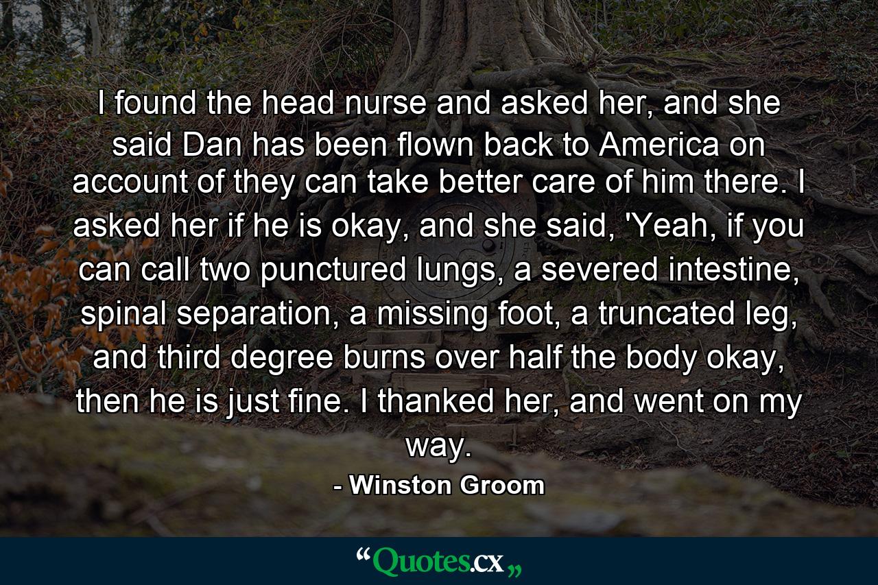 I found the head nurse and asked her, and she said Dan has been flown back to America on account of they can take better care of him there. I asked her if he is okay, and she said, 'Yeah, if you can call two punctured lungs, a severed intestine, spinal separation, a missing foot, a truncated leg, and third degree burns over half the body okay, then he is just fine. I thanked her, and went on my way. - Quote by Winston Groom