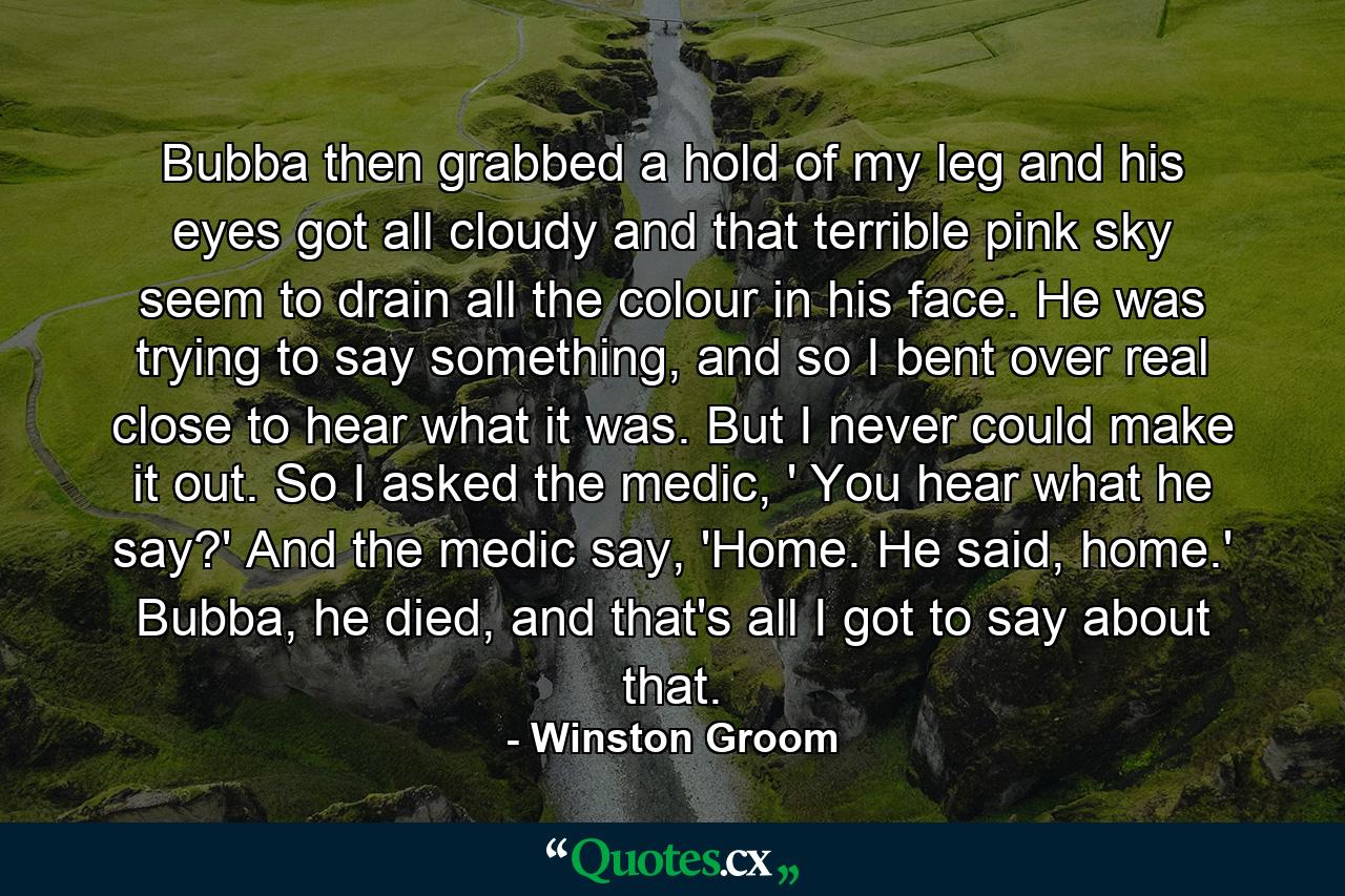 Bubba then grabbed a hold of my leg and his eyes got all cloudy and that terrible pink sky seem to drain all the colour in his face. He was trying to say something, and so I bent over real close to hear what it was. But I never could make it out. So I asked the medic, ' You hear what he say?' And the medic say, 'Home. He said, home.' Bubba, he died, and that's all I got to say about that. - Quote by Winston Groom