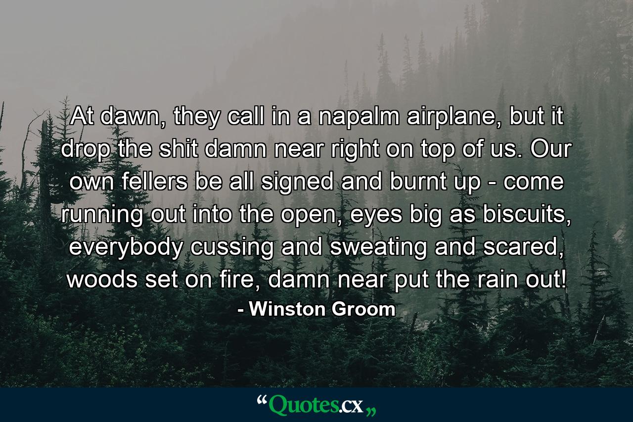 At dawn, they call in a napalm airplane, but it drop the shit damn near right on top of us. Our own fellers be all signed and burnt up - come running out into the open, eyes big as biscuits, everybody cussing and sweating and scared, woods set on fire, damn near put the rain out! - Quote by Winston Groom