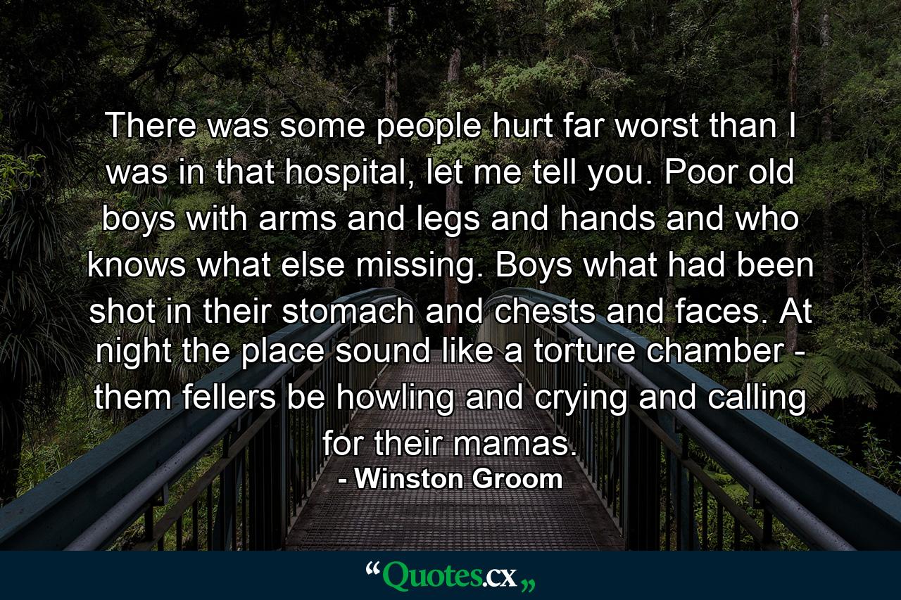 There was some people hurt far worst than I was in that hospital, let me tell you. Poor old boys with arms and legs and hands and who knows what else missing. Boys what had been shot in their stomach and chests and faces. At night the place sound like a torture chamber - them fellers be howling and crying and calling for their mamas. - Quote by Winston Groom