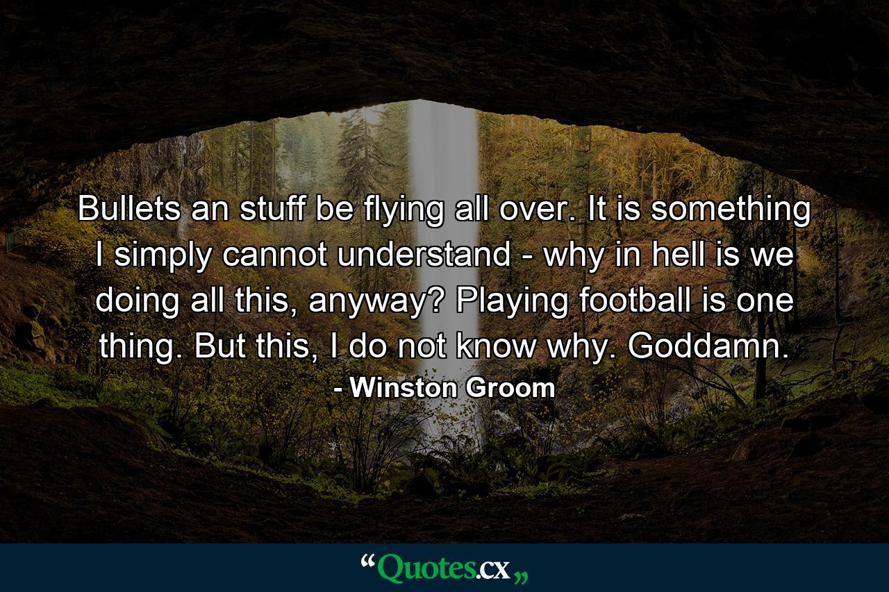 Bullets an stuff be flying all over. It is something I simply cannot understand - why in hell is we doing all this, anyway? Playing football is one thing. But this, I do not know why. Goddamn. - Quote by Winston Groom