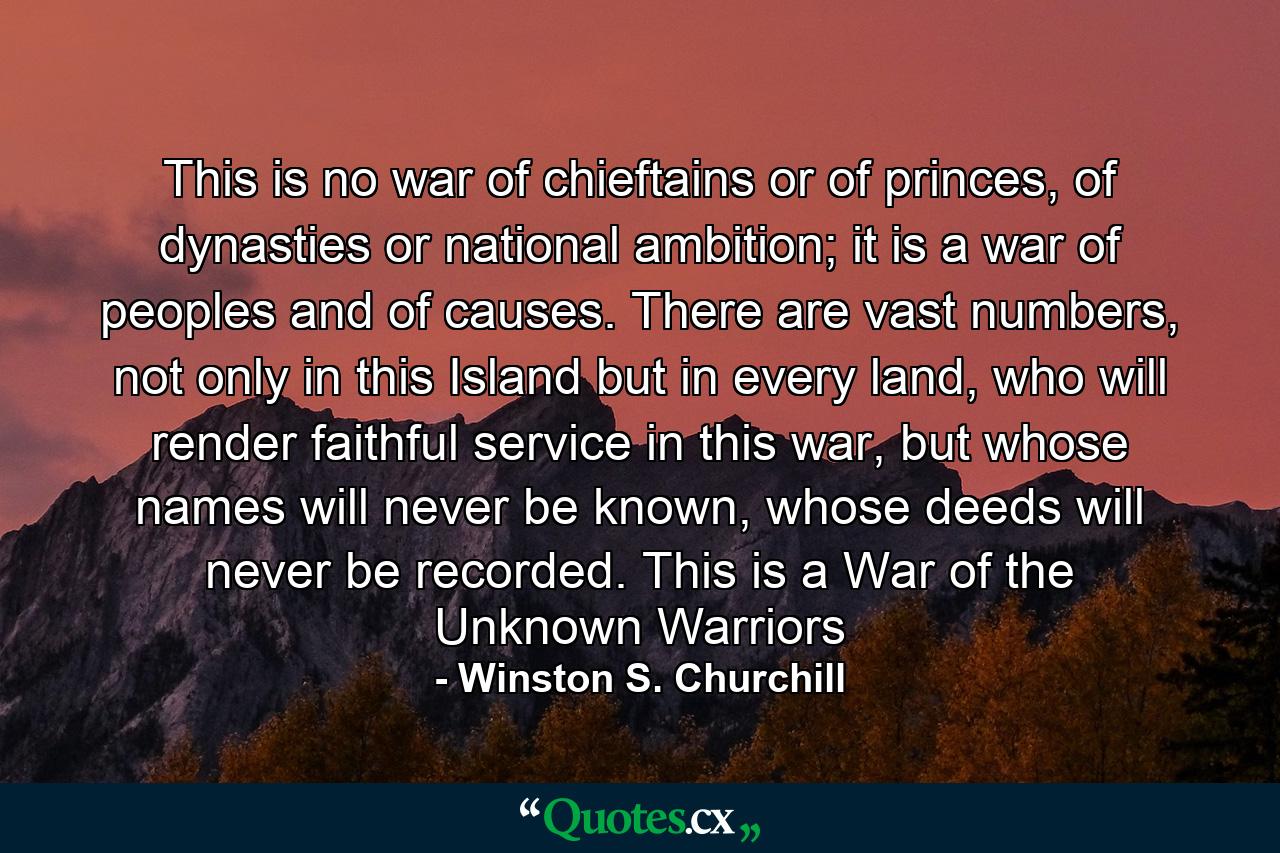 This is no war of chieftains or of princes, of dynasties or national ambition; it is a war of peoples and of causes. There are vast numbers, not only in this Island but in every land, who will render faithful service in this war, but whose names will never be known, whose deeds will never be recorded. This is a War of the Unknown Warriors - Quote by Winston S. Churchill