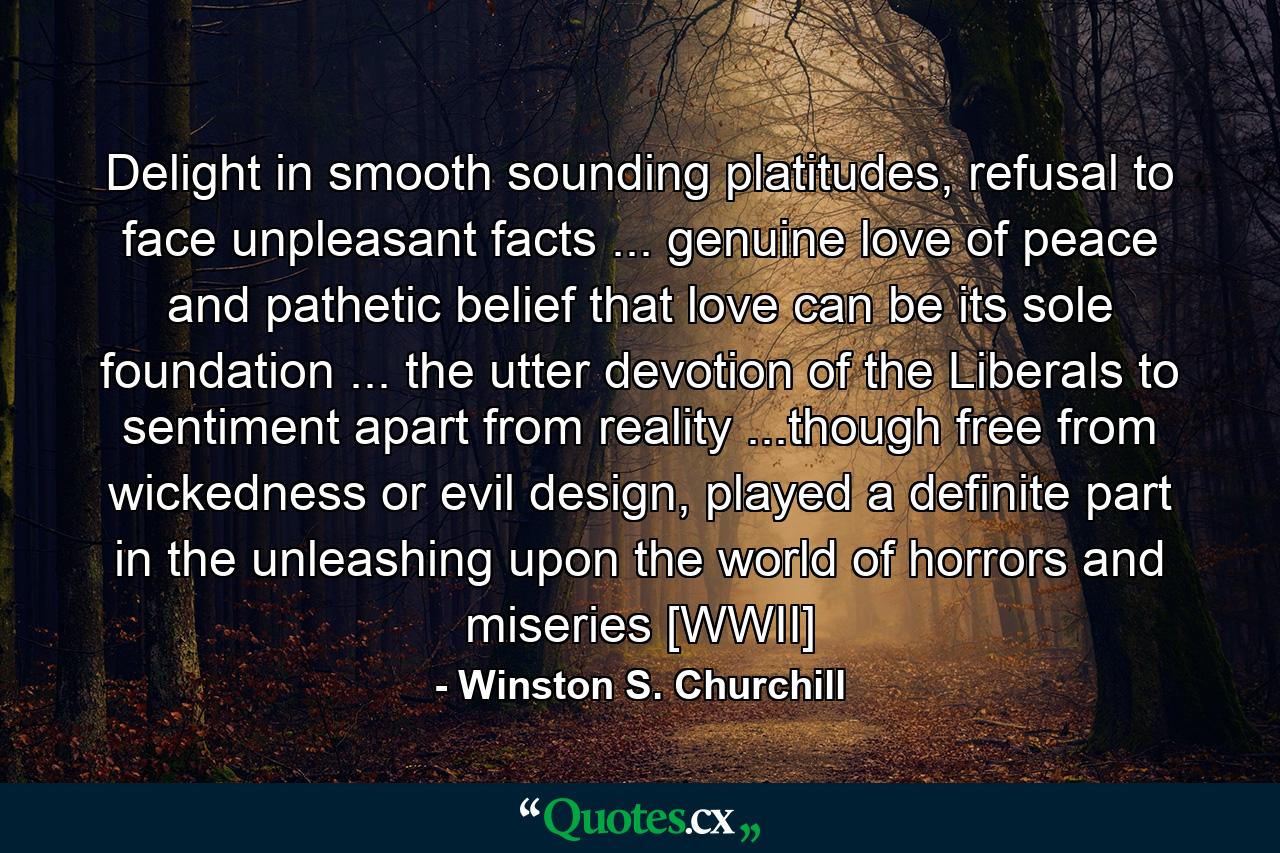 Delight in smooth sounding platitudes, refusal to face unpleasant facts ... genuine love of peace and pathetic belief that love can be its sole foundation ... the utter devotion of the Liberals to sentiment apart from reality ...though free from wickedness or evil design, played a definite part in the unleashing upon the world of horrors and miseries [WWII] - Quote by Winston S. Churchill