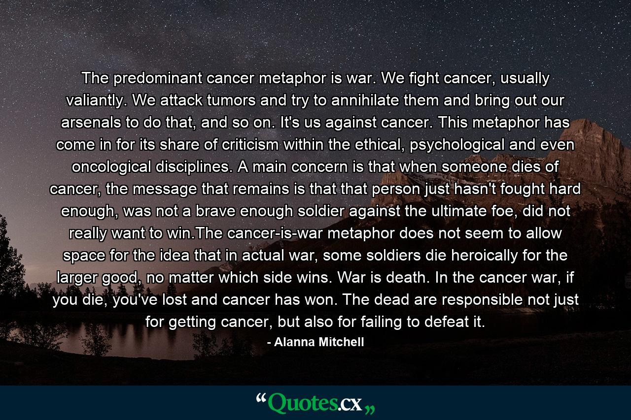 The predominant cancer metaphor is war. We fight cancer, usually valiantly. We attack tumors and try to annihilate them and bring out our arsenals to do that, and so on. It's us against cancer. This metaphor has come in for its share of criticism within the ethical, psychological and even oncological disciplines. A main concern is that when someone dies of cancer, the message that remains is that that person just hasn't fought hard enough, was not a brave enough soldier against the ultimate foe, did not really want to win.The cancer-is-war metaphor does not seem to allow space for the idea that in actual war, some soldiers die heroically for the larger good, no matter which side wins. War is death. In the cancer war, if you die, you've lost and cancer has won. The dead are responsible not just for getting cancer, but also for failing to defeat it. - Quote by Alanna Mitchell