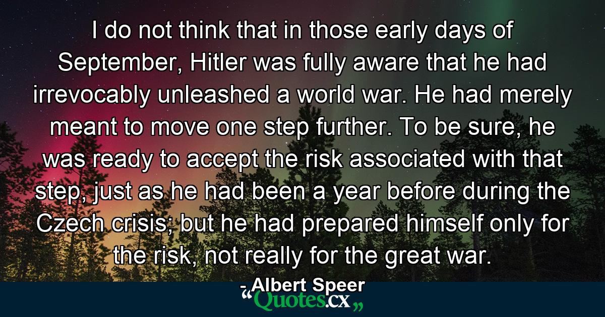 I do not think that in those early days of September, Hitler was fully aware that he had irrevocably unleashed a world war. He had merely meant to move one step further. To be sure, he was ready to accept the risk associated with that step, just as he had been a year before during the Czech crisis; but he had prepared himself only for the risk, not really for the great war. - Quote by Albert Speer