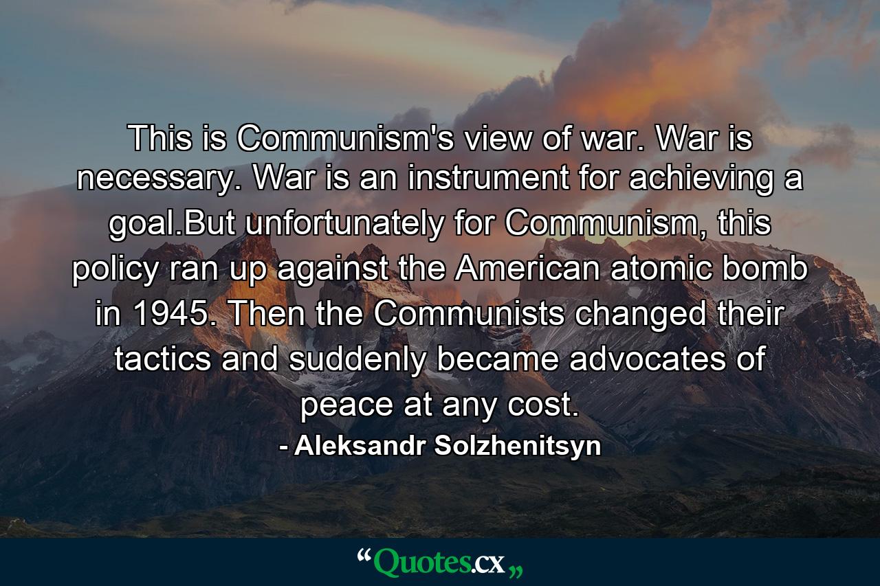 This is Communism's view of war. War is necessary. War is an instrument for achieving a goal.But unfortunately for Communism, this policy ran up against the American atomic bomb in 1945. Then the Communists changed their tactics and suddenly became advocates of peace at any cost. - Quote by Aleksandr Solzhenitsyn