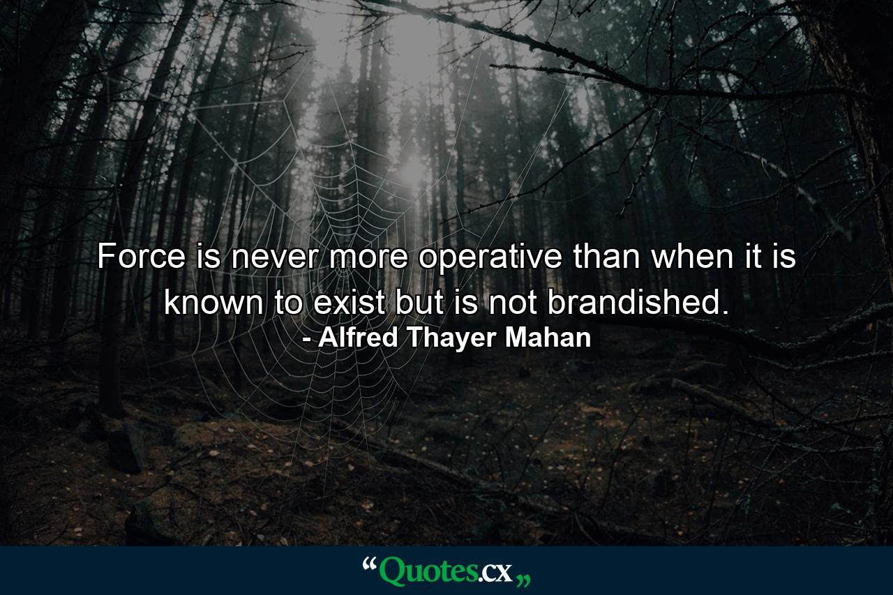 Force is never more operative than when it is known to exist but is not brandished. - Quote by Alfred Thayer Mahan