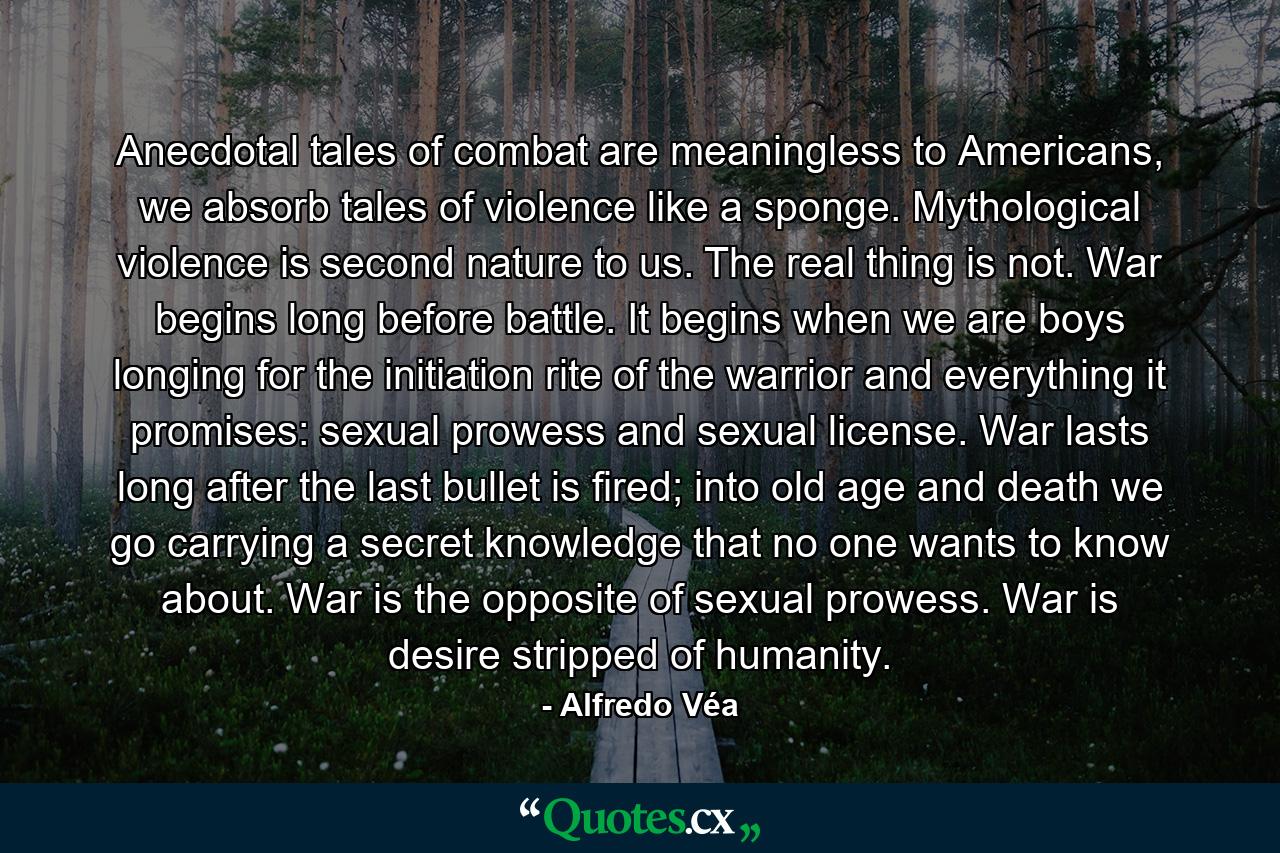 Anecdotal tales of combat are meaningless to Americans, we absorb tales of violence like a sponge. Mythological violence is second nature to us. The real thing is not. War begins long before battle. It begins when we are boys longing for the initiation rite of the warrior and everything it promises: sexual prowess and sexual license. War lasts long after the last bullet is fired; into old age and death we go carrying a secret knowledge that no one wants to know about. War is the opposite of sexual prowess. War is desire stripped of humanity. - Quote by Alfredo Véa