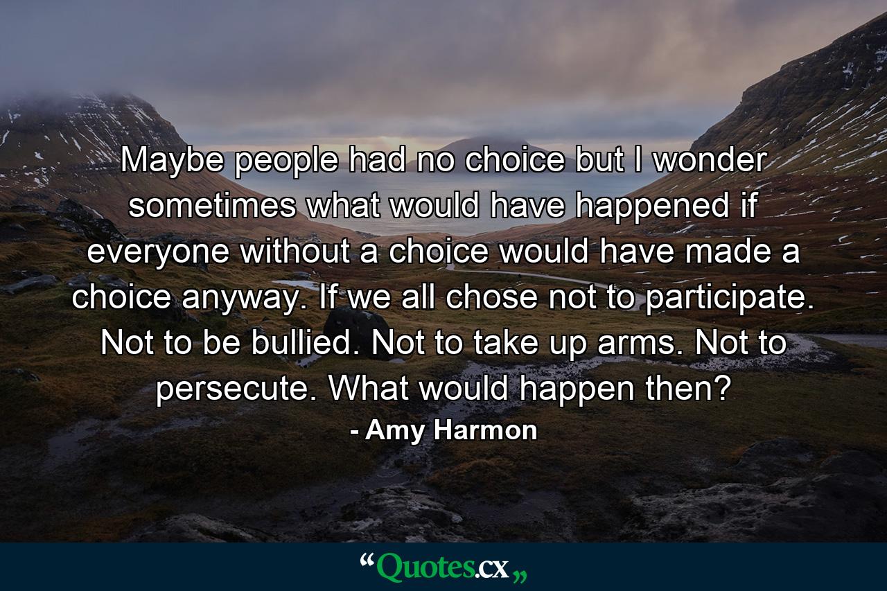 Maybe people had no choice but I wonder sometimes what would have happened if everyone without a choice would have made a choice anyway. If we all chose not to participate. Not to be bullied. Not to take up arms. Not to persecute. What would happen then? - Quote by Amy Harmon