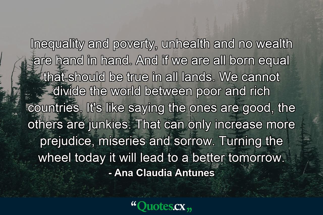 Inequality and poverty, unhealth and no wealth are hand in hand. And if we are all born equal that should be true in all lands. We cannot divide the world between poor and rich countries. It's like saying the ones are good, the others are junkies. That can only increase more prejudice, miseries and sorrow. Turning the wheel today it will lead to a better tomorrow. - Quote by Ana Claudia Antunes