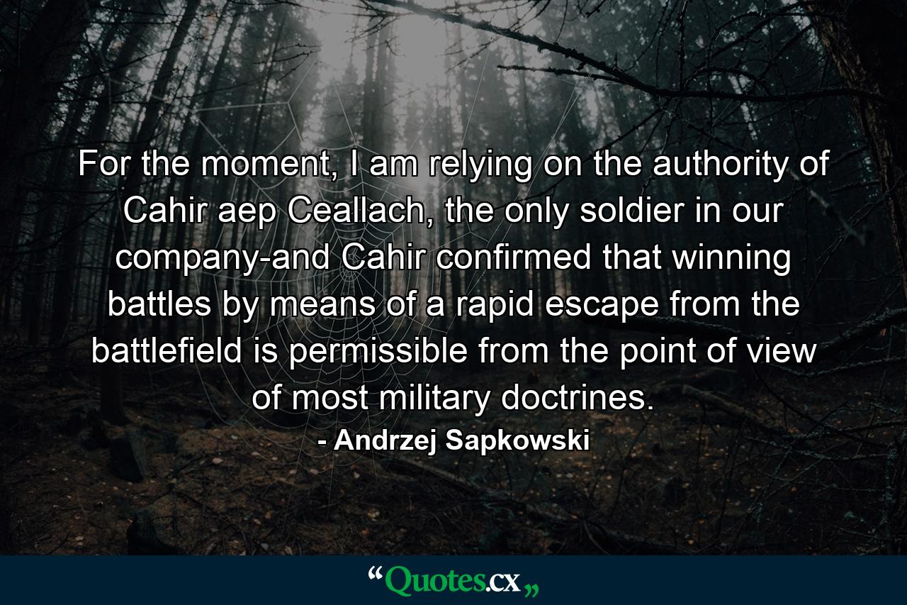 For the moment, I am relying on the authority of Cahir aep Ceallach, the only soldier in our company-and Cahir confirmed that winning battles by means of a rapid escape from the battlefield is permissible from the point of view of most military doctrines. - Quote by Andrzej Sapkowski