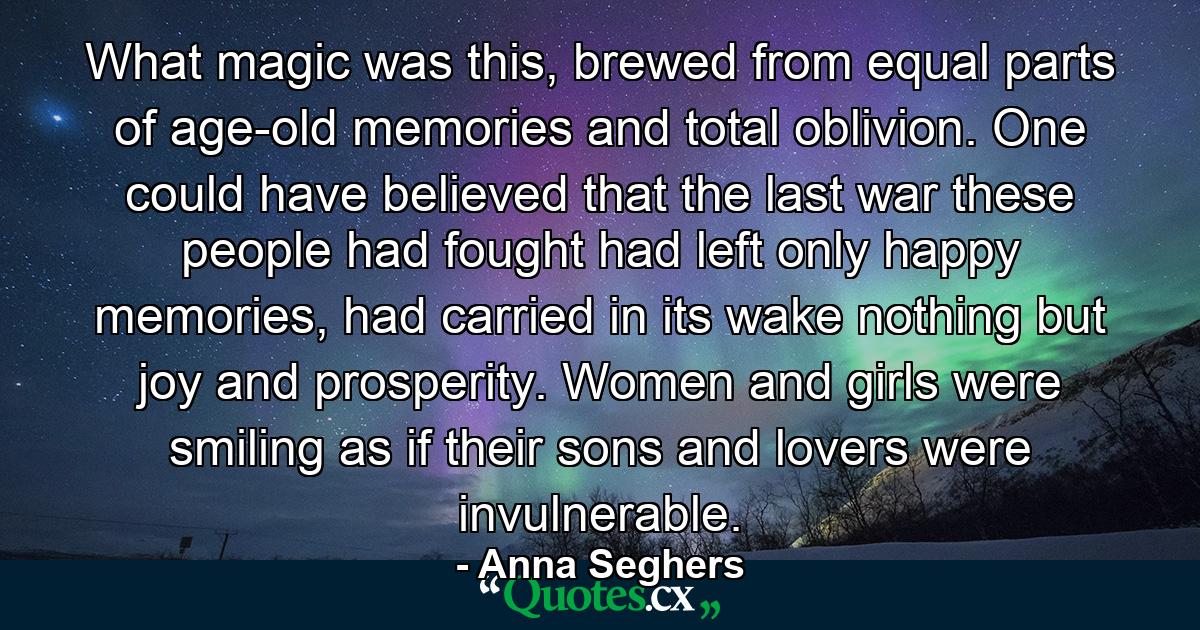 What magic was this, brewed from equal parts of age-old memories and total oblivion. One could have believed that the last war these people had fought had left only happy memories, had carried in its wake nothing but joy and prosperity. Women and girls were smiling as if their sons and lovers were invulnerable. - Quote by Anna Seghers