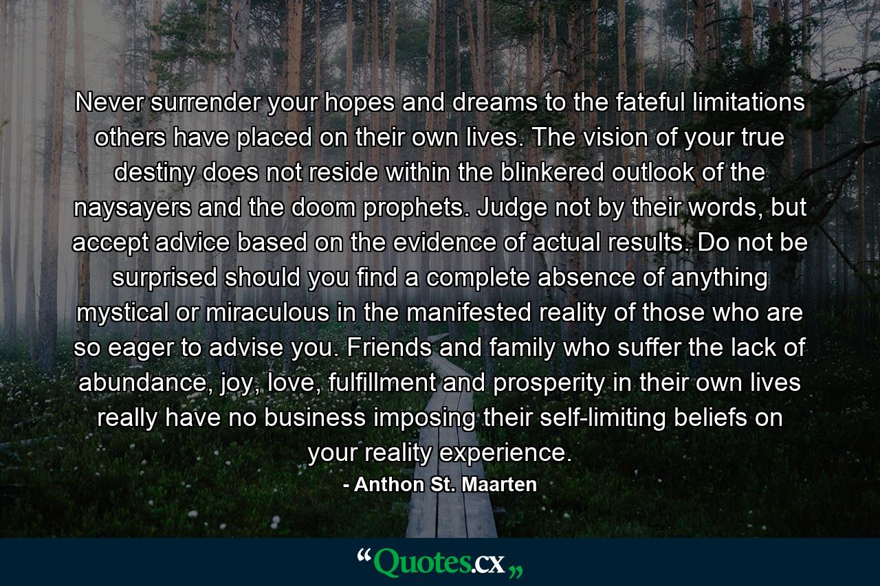 Never surrender your hopes and dreams to the fateful limitations others have placed on their own lives. The vision of your true destiny does not reside within the blinkered outlook of the naysayers and the doom prophets. Judge not by their words, but accept advice based on the evidence of actual results. Do not be surprised should you find a complete absence of anything mystical or miraculous in the manifested reality of those who are so eager to advise you. Friends and family who suffer the lack of abundance, joy, love, fulfillment and prosperity in their own lives really have no business imposing their self-limiting beliefs on your reality experience. - Quote by Anthon St. Maarten