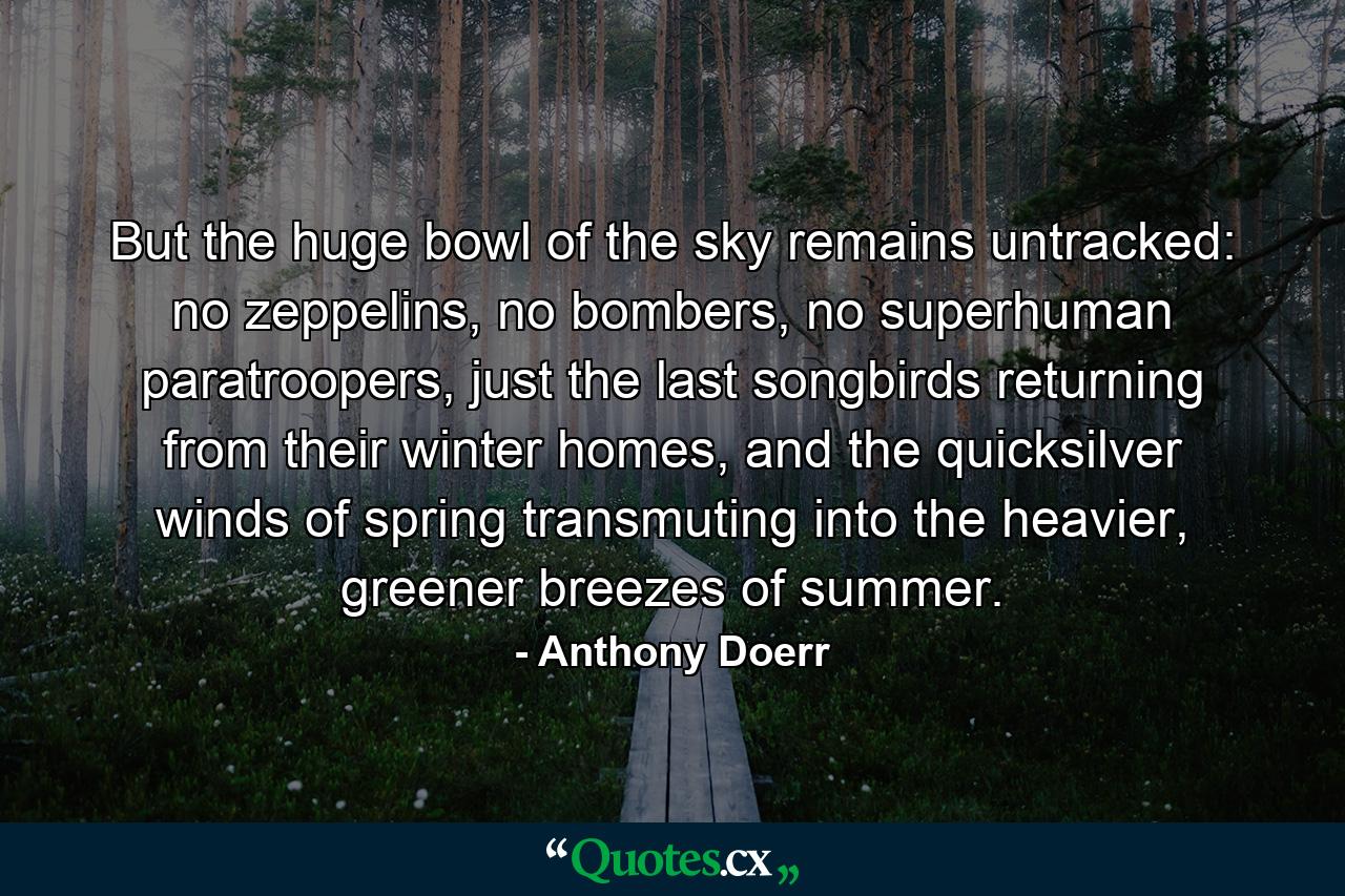 But the huge bowl of the sky remains untracked: no zeppelins, no bombers, no superhuman paratroopers, just the last songbirds returning from their winter homes, and the quicksilver winds of spring transmuting into the heavier, greener breezes of summer. - Quote by Anthony Doerr